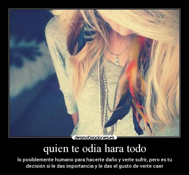 quien te odia hara todo - lo posiblemente humano para hacerte daño y verte sufrir, pero es tu
decisión si le das importancia y le das el gusto de verte caer