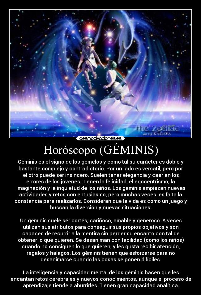 Horóscopo (GÉMINIS) - Géminis es el signo de los gemelos y como tal su carácter es doble y
bastante complejo y contradictorio. Por un lado es versátil, pero por
el otro puede ser insincero. Suelen tener elegancia y caer en los
errores de los jóvenes. Tienen la felicidad, el egocentrismo, la
imaginación y la inquietud de los niños. Los geminis empiezan nuevas
actividades y retos con entusiasmo, pero muchas veces les falta la
constancia para realizarlos. Consideran que la vida es como un juego y
buscan la diversión y nuevas situaciones.
Un géminis suele ser cortés, cariñoso, amable y generoso. A veces
utilizan sus atributos para conseguir sus propios objetivos y son
capaces de recurrir a la mentira sin perder su encanto con tal de
obtener lo que quieren. Se desaniman con facilidad (como los niños)
cuando no consiguen lo que quieren, y les gusta recibir atención,
regalos y halagos. Los géminis tienen que esforzarse para no
desanimarse cuando las cosas se ponen difíciles.
La inteligencia y capacidad mental de los géminis hacen que les
encantan retos cerebrales y nuevos conocimientos, aunque el proceso de
aprendizaje tiende a aburrirles. Tienen gran capacidad analítica.