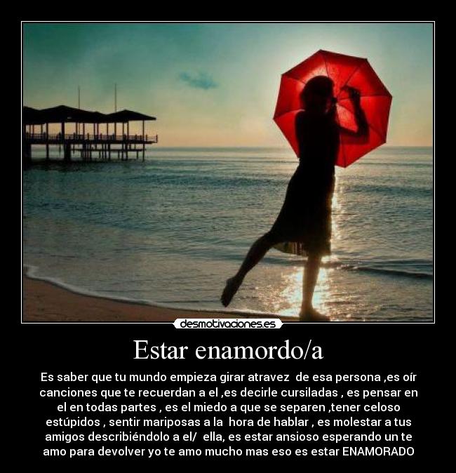 Estar enamordo/a - Es saber que tu mundo empieza girar atravez de esa persona ,es oír
canciones que te recuerdan a el ,es decirle cursiladas , es pensar en
el en todas partes , es el miedo a que se separen ,tener celoso
estúpidos , sentir mariposas a la hora de hablar , es molestar a tus
amigos describiéndolo a el/ ella, es estar ansioso esperando un te
amo para devolver yo te amo mucho mas eso es estar ENAMORADO