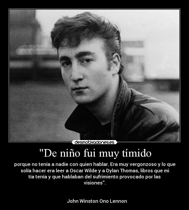 De niño fui muy tímido - porque no tenía a nadie con quien hablar. Era muy vergonzoso y lo que
solía hacer era leer a Oscar Wilde y a Dylan Thomas, libros que mi
tía tenía y que hablaban del sufrimiento provocado por las
visiones.
                                                            
                                                                      
    John Winston Ono Lennon