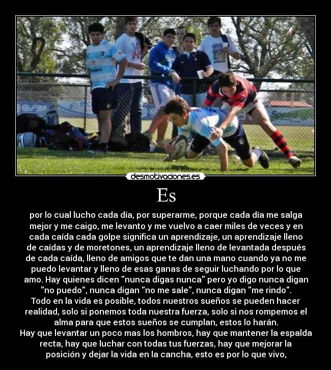 Es - por lo cual lucho cada día, por superarme, porque cada día me salga
mejor y me caigo, me levanto y me vuelvo a caer miles de veces y en
cada caída cada golpe significa un aprendizaje, un aprendizaje lleno
de caídas y de moretones, un aprendizaje lleno de levantada después
de cada caída, lleno de amigos que te dan una mano cuando ya no me
puedo levantar y lleno de esas ganas de seguir luchando por lo que
amo. Hay quienes dicen nunca digas nunca pero yo digo nunca digan
no puedo, nunca digan no me sale, nunca digan me rindo.
Todo en la vida es posible, todos nuestros sueños se pueden hacer
realidad, solo si ponemos toda nuestra fuerza, solo si nos rompemos el
alma para que estos sueños se cumplan, estos lo harán.
Hay que levantar un poco mas los hombros, hay que mantener la espalda
recta, hay que luchar con todas tus fuerzas, hay que mejorar la
posición y dejar la vida en la cancha, esto es por lo que vivo,