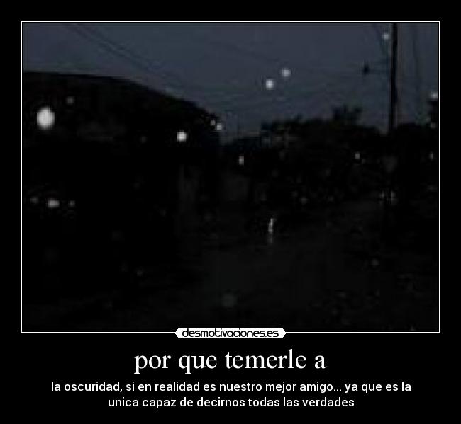 por que temerle a - la oscuridad, si en realidad es nuestro mejor amigo... ya que es la
unica capaz de decirnos todas las verdades