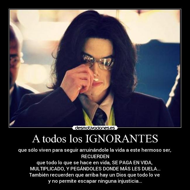 A todos los IGNORANTES - que sólo viven para seguir arruinándole la vida a este hermoso ser,
RECUERDEN
que todo lo que se hace en vida, SE PAGA EN VIDA,
MULTIPLICADO, Y PEGÁNDOLES DONDE MÁS LES DUELA...
También recuerden que arriba hay un Dios que todo lo ve
y no permite escapar ninguna injusticia...