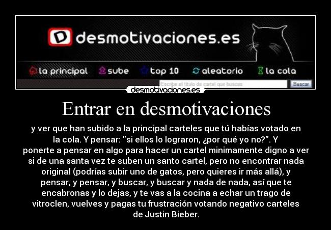 Entrar en desmotivaciones - y ver que han subido a la principal carteles que tú habías votado en
la cola. Y pensar: si ellos lo lograron, ¿por qué yo no?. Y
ponerte a pensar en algo para hacer un cartel minimamente digno a ver
si de una santa vez te suben un santo cartel, pero no encontrar nada
original (podrías subir uno de gatos, pero quieres ir más allá), y
pensar, y pensar, y buscar, y buscar y nada de nada, así que te
encabronas y lo dejas, y te vas a la cocina a echar un trago de
vitroclen, vuelves y pagas tu frustración votando negativo carteles
de Justin Bieber.