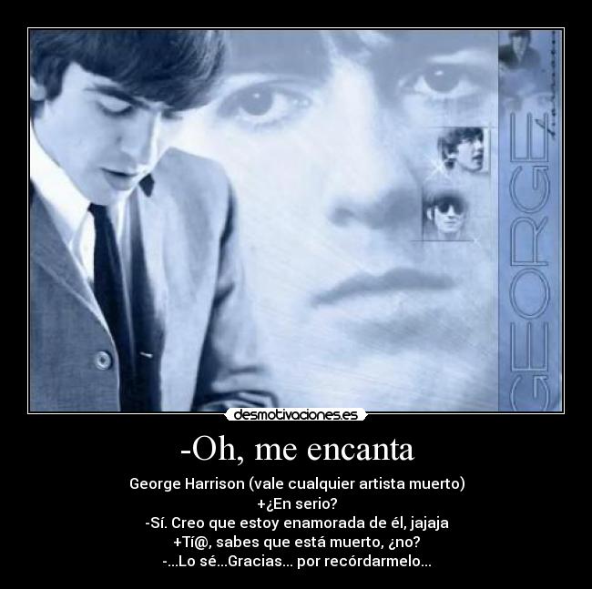 -Oh, me encanta - George Harrison (vale cualquier artista muerto)
+¿En serio?
-Sí. Creo que estoy enamorada de él, jajaja
+Tí@, sabes que está muerto, ¿no?
-...Lo sé...Gracias... por recórdarmelo...