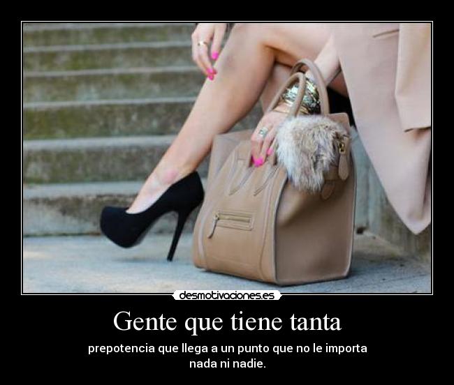 Gente que tiene tanta - prepotencia que llega a un punto que no le importa
nada ni nadie.