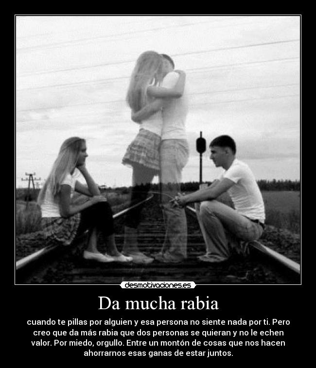 Da mucha rabia - cuando te pillas por alguien y esa persona no siente nada por ti. Pero
creo que da más rabia que dos personas se quieran y no le echen
valor. Por miedo, orgullo. Entre un montón de cosas que nos hacen
ahorrarnos esas ganas de estar juntos.