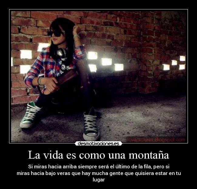 La vida es como una montaña - Si miras hacia arriba siempre será el último de la fila, pero si
miras hacia bajo veras que hay mucha gente que quisiera estar en tu
lugar