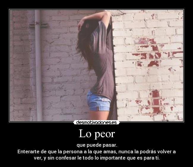 Lo peor - que puede pasar.
Enterarte de que la persona a la que amas, nunca la podrás volver a
ver, y sin confesar le todo lo importante que es para ti.