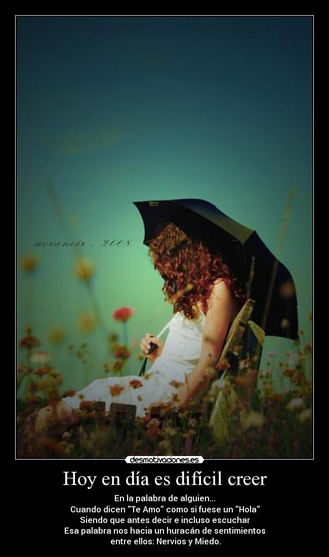 Hoy en día es difícil creer - En la palabra de alguien...
Cuando dicen Te Amo como si fuese un Hola
Siendo que antes decir e incluso escuchar
Esa palabra nos hacia un huracán de sentimientos
entre ellos: Nervios y Miedo.