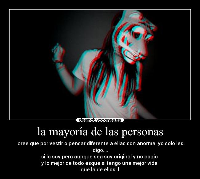 la mayoría de las personas - cree que por vestir o pensar diferente a ellas son anormal yo solo les digo....
si lo soy pero aunque sea soy original y no copio
y lo mejor de todo esque si tengo una mejor vida
que la de ellos .l.