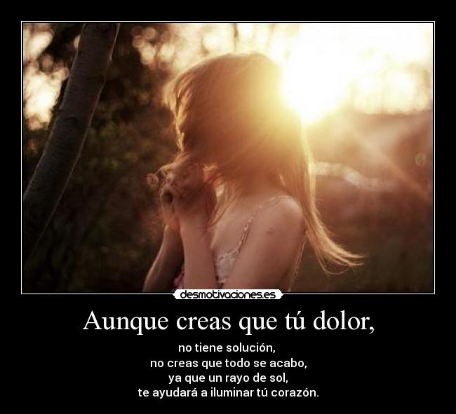 Aunque creas que tú dolor, - no tiene solución, 
no creas que todo se acabo,
ya que un rayo de sol,
te ayudará a iluminar tú corazón.