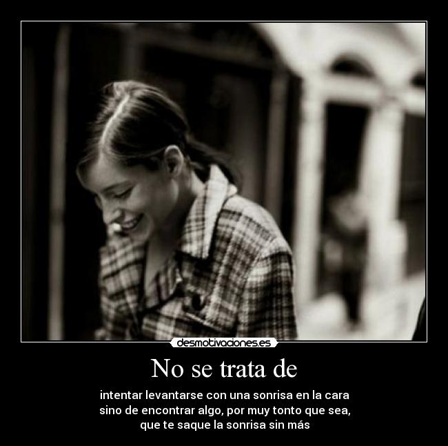 No se trata de - intentar levantarse con una sonrisa en la cara
sino de encontrar algo, por muy tonto que sea,
que te saque la sonrisa sin más