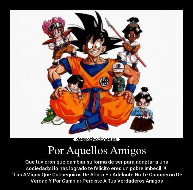 Por Aquellos Amigos - Que tuvieron que cambiar su forma de ser para adaptar a una
sociedad;si lo has logrado te felicito eres un pobre imbecil..!!
Los AMigos Que Conseguiras De Ahora En Adelante No Te Conoceran De
Verdad Y Por Cambiar Perdiste A Tus Verdaderos Amigos