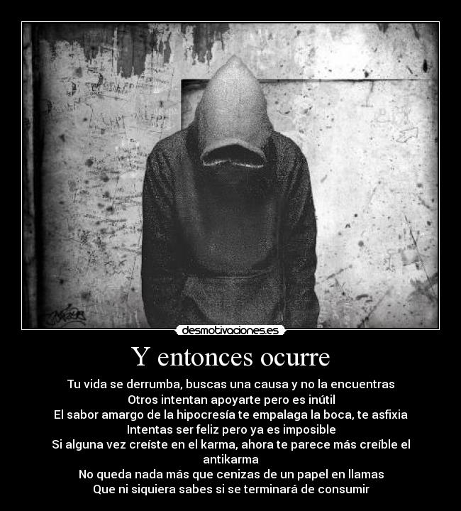 Y entonces ocurre - Tu vida se derrumba, buscas una causa y no la encuentras
Otros intentan apoyarte pero es inútil
El sabor amargo de la hipocresía te empalaga la boca, te asfixia
Intentas ser feliz pero ya es imposible
Si alguna vez creíste en el karma, ahora te parece más creíble el antikarma
No queda nada más que cenizas de un papel en llamas
Que ni siquiera sabes si se terminará de consumir