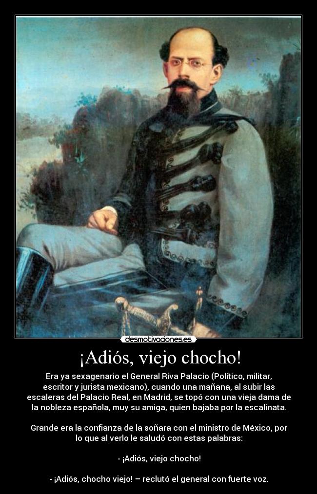¡Adiós, viejo chocho! - Era ya sexagenario el General Riva Palacio (Político, militar,
escritor y jurista mexicano), cuando una mañana, al subir las
escaleras del Palacio Real, en Madrid, se topó con una vieja dama de
la nobleza española, muy su amiga, quien bajaba por la escalinata.
Grande era la confianza de la soñara con el ministro de México, por
lo que al verlo le saludó con estas palabras:
- ¡Adiós, viejo chocho!
- ¡Adiós, chocho viejo! – reclutó el general con fuerte voz.