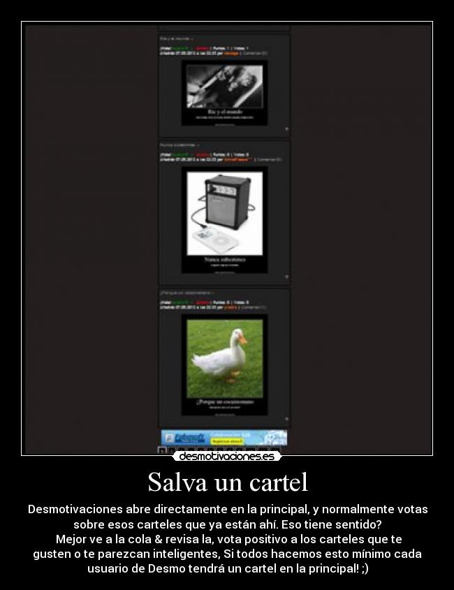 Salva un cartel - Desmotivaciones abre directamente en la principal, y normalmente votas
sobre esos carteles que ya están ahí. Eso tiene sentido?
Mejor ve a la cola & revisa la, vota positivo a los carteles que te
gusten o te parezcan inteligentes, Si todos hacemos esto mínimo cada
usuario de Desmo tendrá un cartel en la principal! ;)