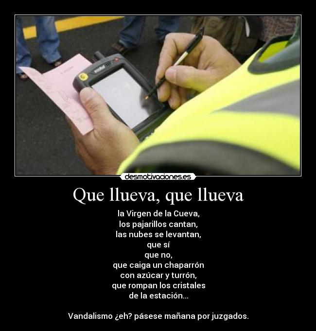Que llueva, que llueva - la Virgen de la Cueva,
los pajarillos cantan,
las nubes se levantan,
que sí
que no,
que caiga un chaparrón
con azúcar y turrón,
que rompan los cristales
de la estación...
Vandalismo ¿eh? pásese mañana por juzgados.