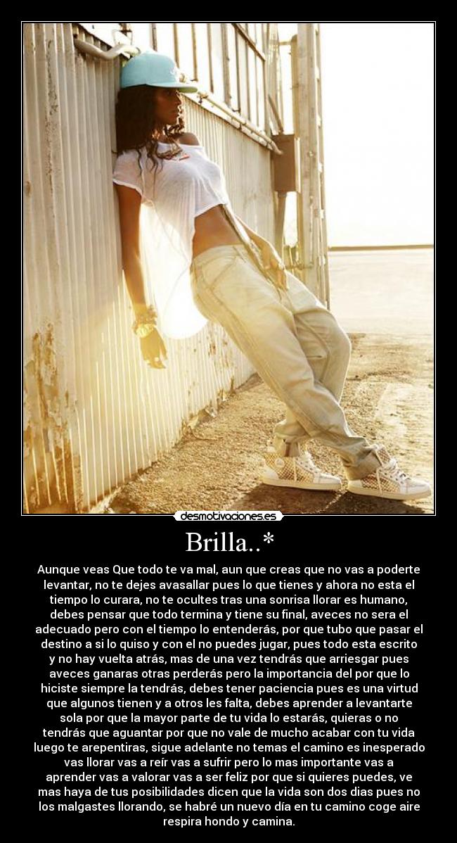 Brilla..* - Aunque veas Que todo te va mal, aun que creas que no vas a poderte
levantar, no te dejes avasallar pues lo que tienes y ahora no esta el
tiempo lo curara, no te ocultes tras una sonrisa llorar es humano,
debes pensar que todo termina y tiene su final, aveces no sera el
adecuado pero con el tiempo lo entenderás, por que tubo que pasar el
destino a si lo quiso y con el no puedes jugar, pues todo esta escrito
y no hay vuelta atrás, mas de una vez tendrás que arriesgar pues
aveces ganaras otras perderás pero la importancia del por que lo
hiciste siempre la tendrás, debes tener paciencia pues es una virtud
que algunos tienen y a otros les falta, debes aprender a levantarte
sola por que la mayor parte de tu vida lo estarás, quieras o no
tendrás que aguantar por que no vale de mucho acabar con tu vida
luego te arepentiras, sigue adelante no temas el camino es inesperado
vas llorar vas a reír vas a sufrir pero lo mas importante vas a
aprender vas a valorar vas a ser feliz por que si quieres puedes, ve
mas haya de tus posibilidades dicen que la vida son dos dias pues no
los malgastes llorando, se habré un nuevo día en tu camino coge aire
respira hondo y camina.