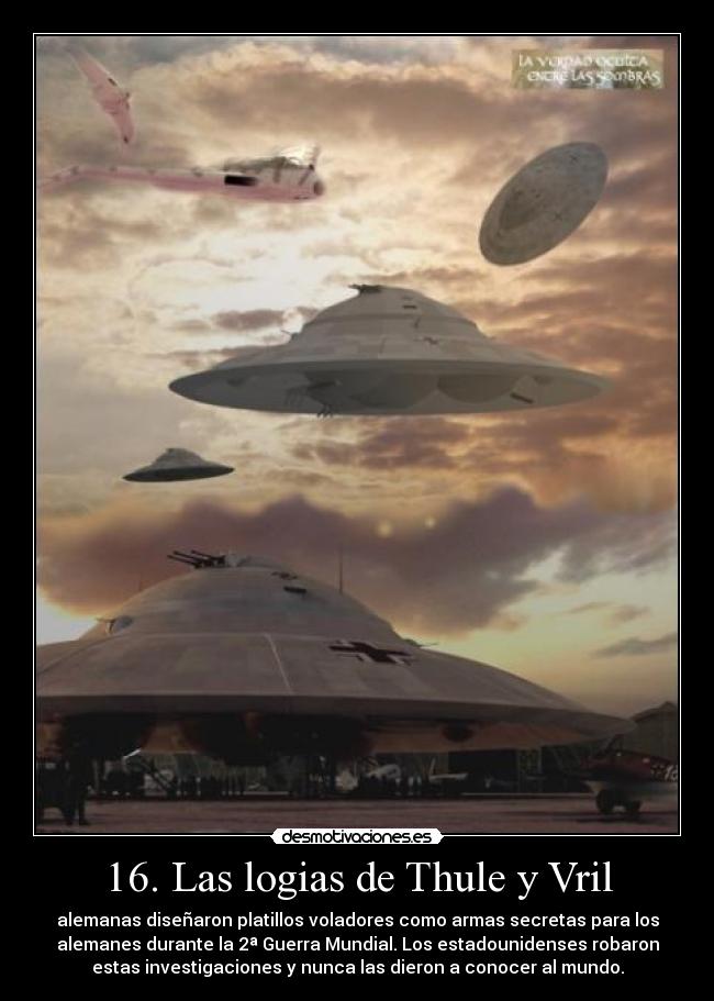 16. Las logias de Thule y Vril - alemanas diseñaron platillos voladores como armas secretas para los
alemanes durante la 2ª Guerra Mundial. Los estadounidenses robaron
estas investigaciones y nunca las dieron a conocer al mundo.