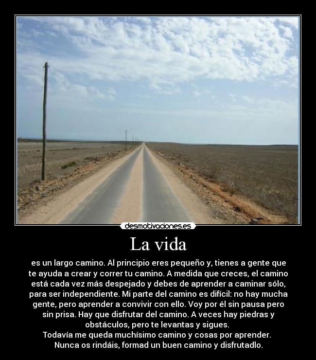 La vida - es un largo camino. Al principio eres pequeño y, tienes a gente que
te ayuda a crear y correr tu camino. A medida que creces, el camino
está cada vez más despejado y debes de aprender a caminar sólo,
para ser independiente. Mi parte del camino es difícil: no hay mucha
gente, pero aprender a convivir con ello. Voy por él sin pausa pero
sin prisa. Hay que disfrutar del camino. A veces hay piedras y
obstáculos, pero te levantas y sigues. 
Todavía me queda muchísimo camino y cosas por aprender. 
Nunca os rindáis, formad un buen camino y disfrutadlo.