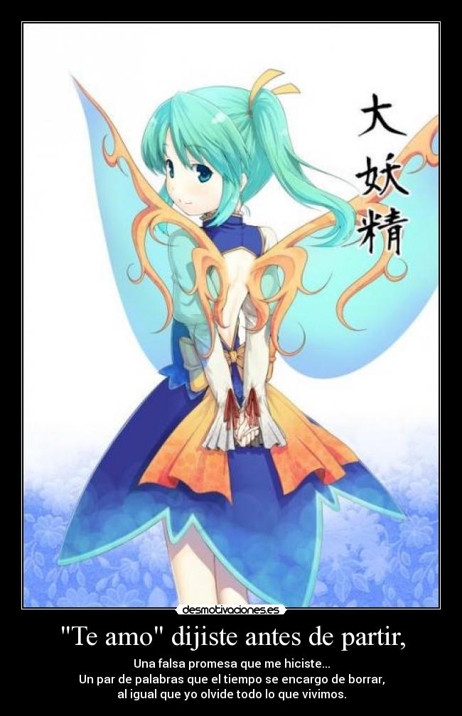 Te amo dijiste antes de partir, - Una falsa promesa que me hiciste...
Un par de palabras que el tiempo se encargo de borrar,
al igual que yo olvide todo lo que vivimos.