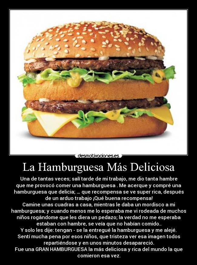 La Hamburguesa Más Deliciosa - Una de tantas veces; salí tarde de mi trabajo, me dio tanta hambre
que me provocó comer una hamburguesa . Me acerque y compré una
hamburguesa que delicia; … que recompensa se ve super rica, después
de un arduo trabajo ¡Qué buena recompensa!
Camine unas cuadras a casa, mientras le daba un mordisco a mi
hamburguesa; y cuando menos me lo esperaba me vi rodeada de muchos
niños rogándome que les diera un pedazo; la verdad no me esperaba
estaban con hambre, se veía que no habían comido..
Y solo les dije: tengan - se la entregué la hamburguesa y me alejé.
Sentí mucha pena por esos niños, que tristeza ver esa imagen todos
repartiéndose y en unos minutos desapareció.
Fue una GRAN HAMBURGUESA la más deliciosa y rica del mundo la que
comieron esa vez.