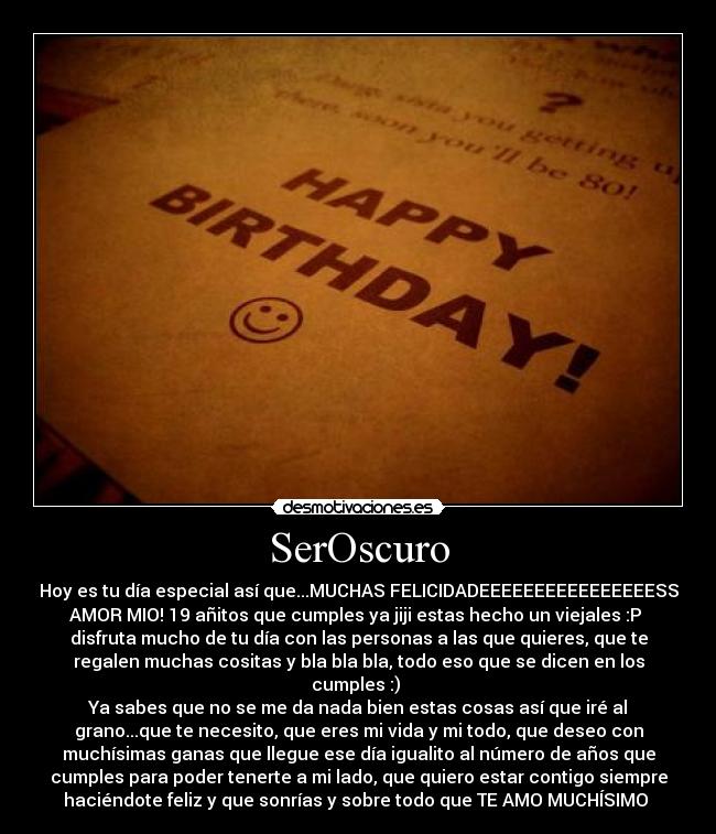 SerOscuro - Hoy es tu día especial así que...MUCHAS FELICIDADEEEEEEEEEEEEEEEESS
AMOR MIO! 19 añitos que cumples ya jiji estas hecho un viejales :P 
disfruta mucho de tu día con las personas a las que quieres, que te
regalen muchas cositas y bla bla bla, todo eso que se dicen en los
cumples :) 
Ya sabes que no se me da nada bien estas cosas así que iré al
grano...que te necesito, que eres mi vida y mi todo, que deseo con
muchísimas ganas que llegue ese día igualito al número de años que
cumples para poder tenerte a mi lado, que quiero estar contigo siempre
haciéndote feliz y que sonrías y sobre todo que TE AMO MUCHÍSIMO 