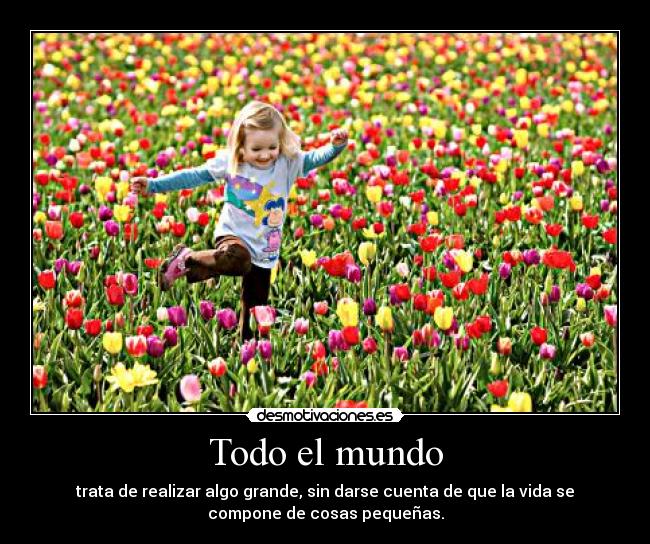 Todo el mundo - trata de realizar algo grande, sin darse cuenta de que la vida se
compone de cosas pequeñas.