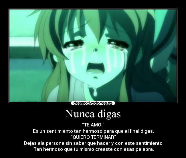 Nunca digas - TE AMO.
Es un sentimiento tan hermoso para que al final digas.
QUIERO TERMINAR
Dejas ala persona sin saber que hacer y con este sentimiento
Tan hermoso que tu mismo creaste con esas palabra.