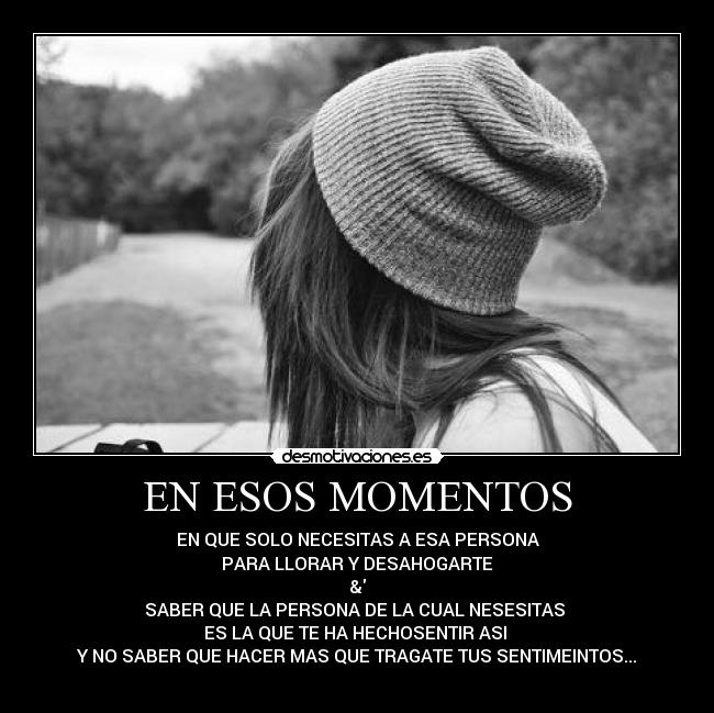 EN ESOS MOMENTOS - EN QUE SOLO NECESITAS A ESA PERSONA
PARA LLORAR Y DESAHOGARTE
&
SABER QUE LA PERSONA DE LA CUAL NESESITAS
ES LA QUE TE HA HECHOSENTIR ASI
Y NO SABER QUE HACER MAS QUE TRAGATE TUS SENTIMEINTOS...
♥