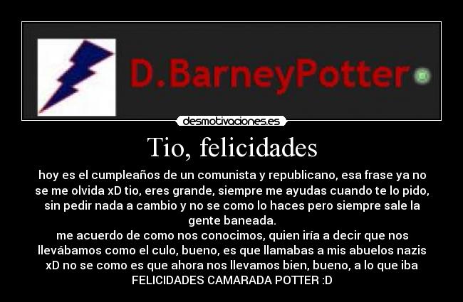 Tio, felicidades - hoy es el cumpleaños de un comunista y republicano, esa frase ya no
se me olvida xD tio, eres grande, siempre me ayudas cuando te lo pido,
sin pedir nada a cambio y no se como lo haces pero siempre sale la
gente baneada.
me acuerdo de como nos conocimos, quien iría a decir que nos
llevábamos como el culo, bueno, es que llamabas a mis abuelos nazis
xD no se como es que ahora nos llevamos bien, bueno, a lo que iba
FELICIDADES CAMARADA POTTER :D