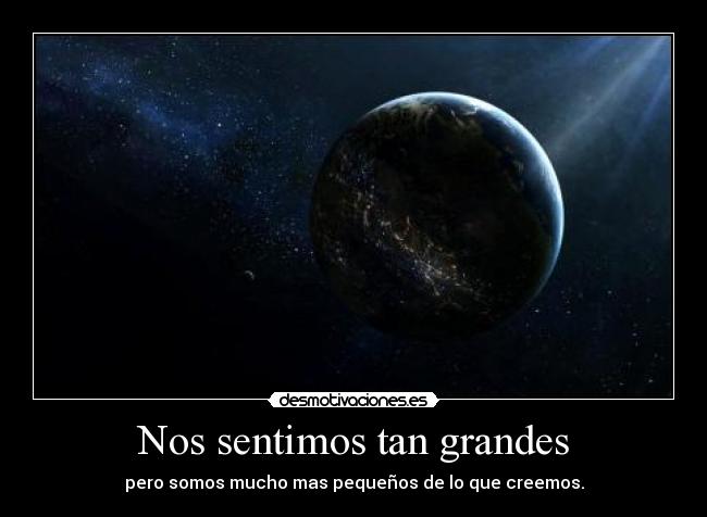 Nos sentimos tan grandes - pero somos mucho mas pequeños de lo que creemos.