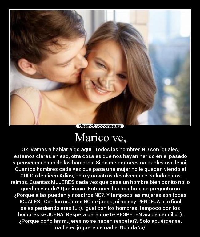 Marico ve, - Ok. Vamos a hablar algo aquí. Todos los hombres NO son iguales,
estamos claras en eso, otra cosa es que nos hayan herido en el pasado
y pensemos esos de los hombres. Si no me conoces no hables así de mi.
Cuantos hombres cada vez que pasa una mujer no le quedan viendo el
CULO o le dicen Adiós, hola y nosotras devolvemos el saludo o nos
reímos. Cuantas MUJERES cada vez que pasa un hombre bien bonito no lo
quedan viendo? Que ironía. Entonces los hombres se preguntaran
¿Porque ellas pueden y nosotros NO?. Y tampoco las mujeres son todas
IGUALES. Con las mujeres NO se juega, si no soy PENDEJA a la final
sales perdiendo eres tu :). Igual con los hombres, tampoco con los
hombres se JUEGA. Respeta para que te RESPETEN así de sencillo :).
¿Porque coño las mujeres no se hacen respetar?. Solo acuérdense,
nadie es juguete de nadie. Nojoda \o/