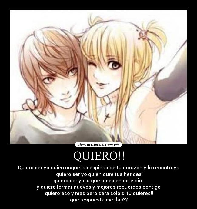 QUIERO!! - Quiero ser yo quien saque las espinas de tu corazon y lo recontruya
quiero ser yo quien cure tus heridas
quiero ser yo la que ames en este dia..
y quiero formar nuevos y mejores recuerdos contigo
quiero eso y mas pero sera solo si tu quieres!!
que respuesta me das??