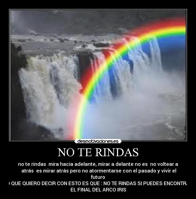 NO TE RINDAS - no te rindas mira hacia adelante, mirar a delante no es no voltear a
atrás es mirar atrás pero no atormentarse con el pasado y vivir el
futuro
LO QUE QUIERO DECIR CON ESTO ES QUE : NO TE RINDAS SI PUEDES ENCONTRAR
EL FINAL DEL ARCO IRIS