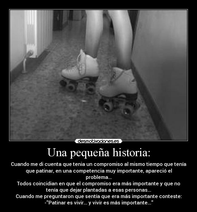 Una pequeña historia: - Cuando me di cuenta que tenia un compromiso al mismo tiempo que tenía
que patinar, en una competencia muy importante, apareció el
problema...
Todos coincidian en que el compromiso era más importante y que no
tenía que dejar plantadas a esas personas...
Cuando me preguntaron que sentía que era más importante conteste:
-Patinar es vivir... y vivir es más importante...