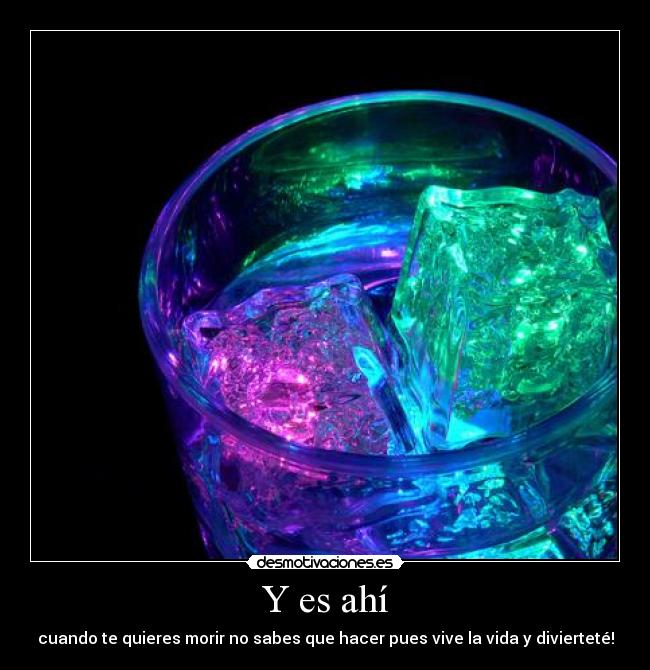 Y es ahí - cuando te quieres morir no sabes que hacer pues vive la vida y divierteté!