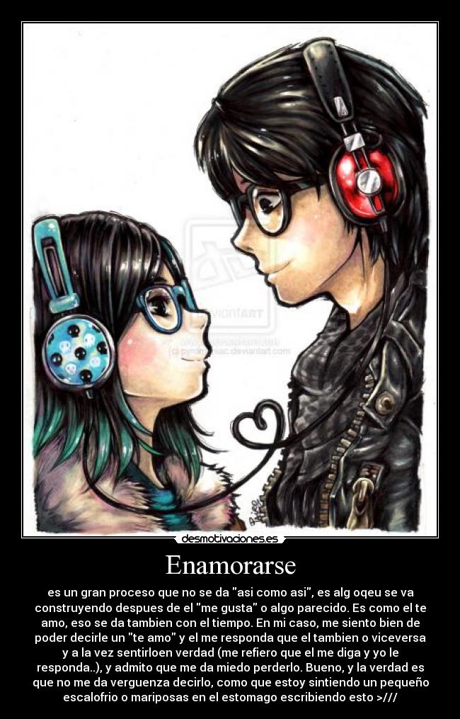 Enamorarse - es un gran proceso que no se da asi como asi, es alg oqeu se va
construyendo despues de el me gusta o algo parecido. Es como el te
amo, eso se da tambien con el tiempo. En mi caso, me siento bien de
poder decirle un te amo y el me responda que el tambien o viceversa
y a la vez sentirloen verdad (me refiero que el me diga y yo le
responda..), y admito que me da miedo perderlo. Bueno, y la verdad es
que no me da verguenza decirlo, como que estoy sintiendo un pequeño
escalofrio o mariposas en el estomago escribiendo esto >///