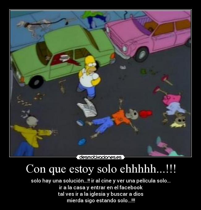 Con que estoy solo ehhhhh...!!! - solo hay una solución...!! ir al cine y ver una película solo...
ir a la casa y entrar en el facebook
tal ves ir a la iglesia y buscar a dios
mierda sigo estando solo...!!!