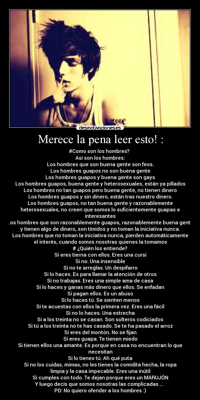 Merece la pena leer esto! : - #Como son los hombres?
Así son los hombres:
Los hombres que son buena gente son feos.
Los hombres guapos no son buena gente
Los hombres guapos y buena gente son gays
Los hombres guapos, buena gente y heterosexuales, están ya pillados
Los hombres no tan guapos pero buena gente, no tienen dinero
Los hombres guapos y sin dinero, están tras nuestro dinero.
Los hombres guapos, no tan buena gente y razonablemente
heterosexuales, no creen que somos lo suficientemente guapas e
interesantes
Los hombres que son razonablemente guapos, razonablemente buena gente
y tienen algo de dinero, son tímidos y no toman la iniciativa nunca.
Los hombres que no toman la iniciativa nunca, pierden automáticamente
el interés, cuando somos nosotras quienes la tomamos
# ¿Quién los entiende?
Si eres tierna con ellos. Eres una cursi
Si no. Una insensible
Si no te arreglas. Un despifarro
Si lo haces. Es para llamar la atención de otros
Si no trabajas. Eres una simple ama de casa
Si lo haces y ganas más dinero que ellos. Se enfadan
Si pagan ellos. Es un abuso
Si lo haces tú. Se sienten menos
Si te acuestas con ellos la primera vez. Eres una fácil
Si no lo haces. Una estrecha
Si a los treinta no se casan. Son solteros codiciados
Si tú a los treinta no te has casado. Se te ha pasado el arroz
Si eres del montón. No se fijan
Si eres guapa. Te tienen miedo
Si tienen ellos una amante. Es porque en casa no encuentran lo que
necesitan
Si lo tienes tú. Ah qué puta
Si no los cuidas, mimas, no les tienes la comidita hecha, la ropa
limpia y la casa impecable. Eres una inútil
Si cumples con todo. Te dejan porque eres un MARUJÓN
Y luego decís que somos nosotras las complicadas ...
PD: No quiero ofender a los hombres :)