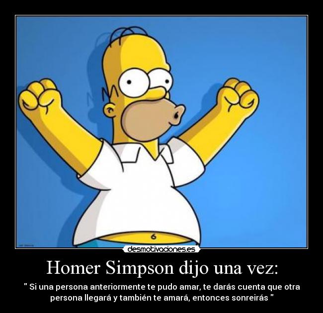 Homer Simpson dijo una vez: -  Si una persona anteriormente te pudo amar, te darás cuenta que otra
persona llegará y también te amará, entonces sonreirás 