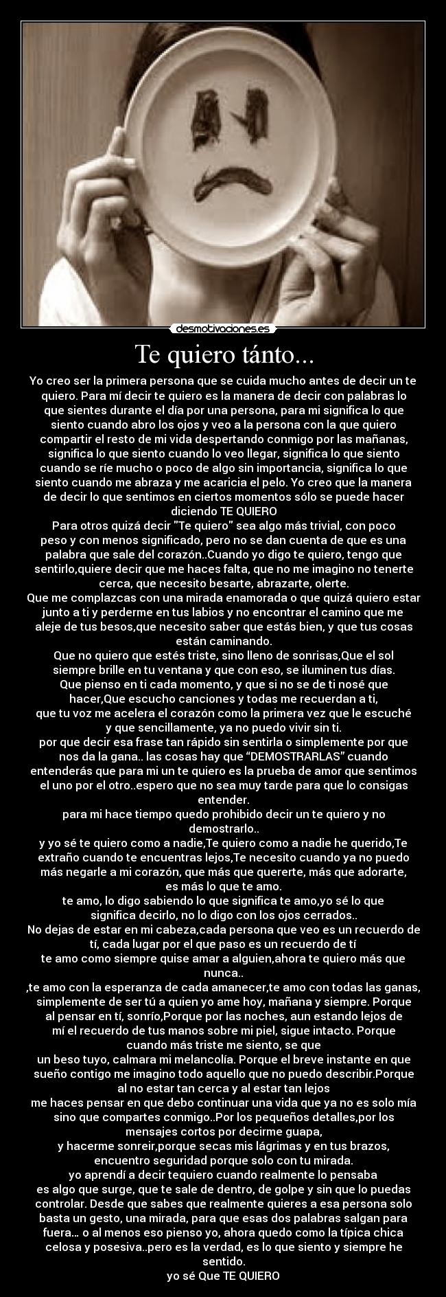 Te quiero tánto... - Yo creo ser la primera persona que se cuida mucho antes de decir un te
quiero. Para mí decir te quiero es la manera de decir con palabras lo
que sientes durante el día por una persona, para mi significa lo que
siento cuando abro los ojos y veo a la persona con la que quiero
compartir el resto de mi vida despertando conmigo por las mañanas,
significa lo que siento cuando lo veo llegar, significa lo que siento
cuando se ríe mucho o poco de algo sin importancia, significa lo que
siento cuando me abraza y me acaricia el pelo. Yo creo que la manera
de decir lo que sentimos en ciertos momentos sólo se puede hacer
diciendo TE QUIERO
Para otros quizá decir Te quiero sea algo más trivial, con poco
peso y con menos significado, pero no se dan cuenta de que es una
palabra que sale del corazón..Cuando yo digo te quiero, tengo que
sentirlo,quiere decir que me haces falta, que no me imagino no tenerte
cerca, que necesito besarte, abrazarte, olerte.
Que me complazcas con una mirada enamorada o que quizá quiero estar
junto a ti y perderme en tus labios y no encontrar el camino que me
aleje de tus besos,que necesito saber que estás bien, y que tus cosas
están caminando.
Que no quiero que estés triste, sino lleno de sonrisas,Que el sol
siempre brille en tu ventana y que con eso, se iluminen tus días.
Que pienso en ti cada momento, y que si no se de ti nosé que
hacer,Que escucho canciones y todas me recuerdan a ti,
que tu voz me acelera el corazón como la primera vez que le escuché
y que sencillamente, ya no puedo vivir sin ti.
por que decir esa frase tan rápido sin sentirla o simplemente por que
nos da la gana.. las cosas hay que “DEMOSTRARLAS” cuando
entenderás que para mi un te quiero es la prueba de amor que sentimos
el uno por el otro..espero que no sea muy tarde para que lo consigas
entender.
para mi hace tiempo quedo prohibido decir un te quiero y no
demostrarlo..
y yo sé te quiero como a nadie,Te quiero como a nadie he querido,Te
extraño cuando te encuentras lejos,Te necesito cuando ya no puedo
más negarle a mi corazón, que más que quererte, más que adorarte,
es más lo que te amo.
te amo, lo digo sabiendo lo que significa te amo,yo sé lo que
significa decirlo, no lo digo con los ojos cerrados..
No dejas de estar en mi cabeza,cada persona que veo es un recuerdo de
tí, cada lugar por el que paso es un recuerdo de tí
te amo como siempre quise amar a alguien,ahora te quiero más que
nunca..
,te amo con la esperanza de cada amanecer,te amo con todas las ganas,
simplemente de ser tú a quien yo ame hoy, mañana y siempre. Porque
al pensar en tí, sonrío,Porque por las noches, aun estando lejos de
mí el recuerdo de tus manos sobre mi piel, sigue intacto. Porque
cuando más triste me siento, se que
un beso tuyo, calmara mi melancolía. Porque el breve instante en que
sueño contigo me imagino todo aquello que no puedo describir.Porque
al no estar tan cerca y al estar tan lejos
me haces pensar en que debo continuar una vida que ya no es solo mía
sino que compartes conmigo..Por los pequeños detalles,por los
mensajes cortos por decirme guapa,
y hacerme sonreir,porque secas mis lágrimas y en tus brazos,
encuentro seguridad porque solo con tu mirada.
yo aprendí a decir tequiero cuando realmente lo pensaba
es algo que surge, que te sale de dentro, de golpe y sin que lo puedas
controlar. Desde que sabes que realmente quieres a esa persona solo
basta un gesto, una mirada, para que esas dos palabras salgan para
fuera… o al menos eso pienso yo, ahora quedo como la típica chica
celosa y posesiva..pero es la verdad, es lo que siento y siempre he
sentido.
yo sé Que TE QUIERO