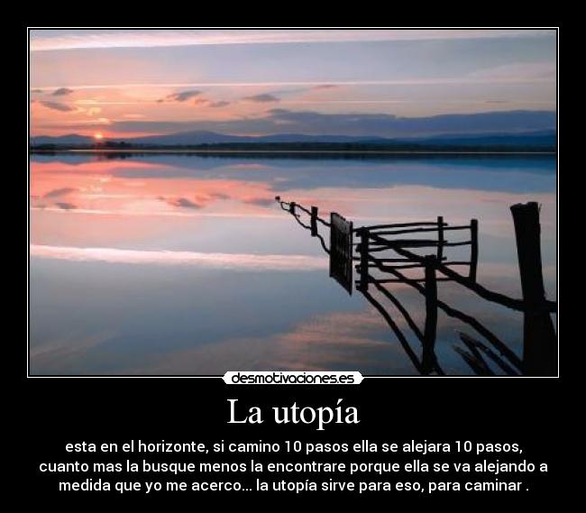 La utopía - esta en el horizonte, si camino 10 pasos ella se alejara 10 pasos,
cuanto mas la busque menos la encontrare porque ella se va alejando a
medida que yo me acerco... la utopía sirve para eso, para caminar .
