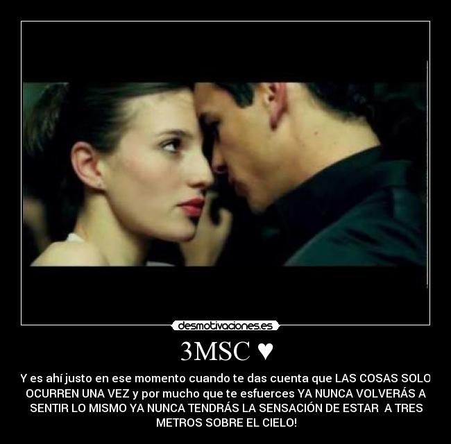 3MSC ♥ - Y es ahí justo en ese momento cuando te das cuenta que LAS COSAS SOLO
OCURREN UNA VEZ y por mucho que te esfuerces YA NUNCA VOLVERÁS A
SENTIR LO MISMO YA NUNCA TENDRÁS LA SENSACIÓN DE ESTAR A TRES
METROS SOBRE EL CIELO!