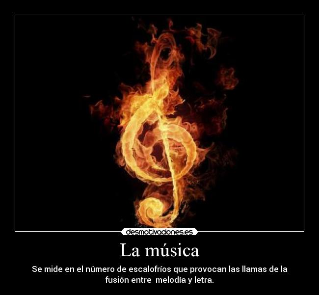 La música - Se mide en el número de escalofríos que provocan las llamas de la
fusión entre  melodía y letra.