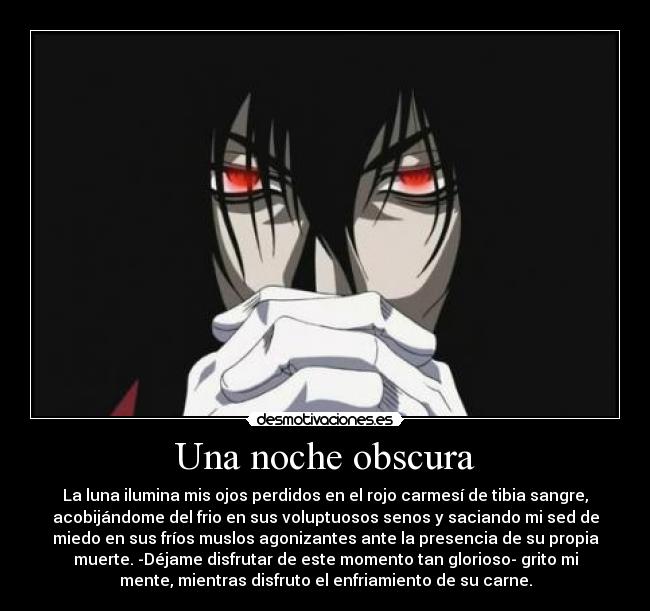 Una noche obscura - La luna ilumina mis ojos perdidos en el rojo carmesí de tibia sangre,
acobijándome del frio en sus voluptuosos senos y saciando mi sed de
miedo en sus fríos muslos agonizantes ante la presencia de su propia
muerte. -Déjame disfrutar de este momento tan glorioso- grito mi
mente, mientras disfruto el enfriamiento de su carne.