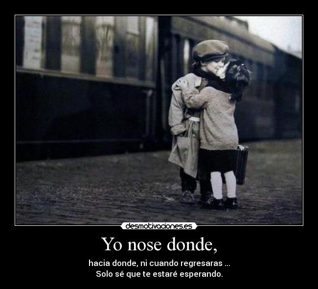 Yo nose donde, - hacia donde, ni cuando regresaras ...
Solo sé que te estaré esperando.