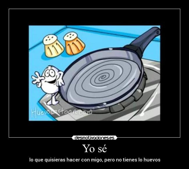 Yo sé - lo que quisieras hacer con migo, pero no tienes lo huevos