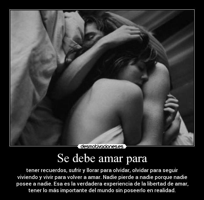 Se debe amar para - tener recuerdos, sufrir y llorar para olvidar, olvidar para seguir
viviendo y vivir para volver a amar. Nadie pierde a nadie porque nadie
posee a nadie. Esa es la verdadera experiencia de la libertad de amar,
tener lo más importante del mundo sin poseerlo en realidad.